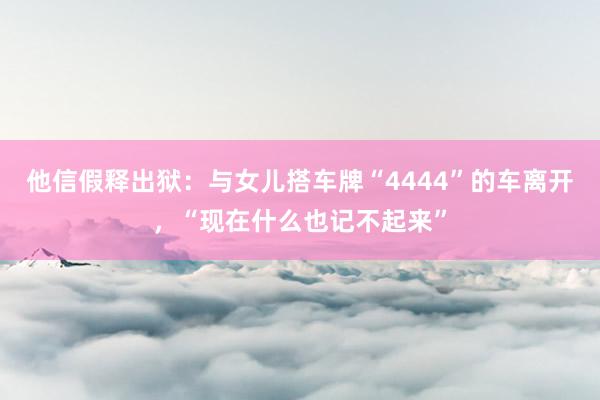 他信假释出狱：与女儿搭车牌“4444”的车离开，“现在什么也记不起来”