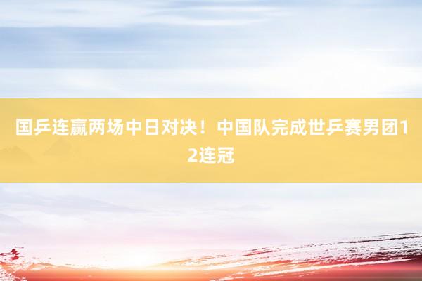 国乒连赢两场中日对决！中国队完成世乒赛男团12连冠