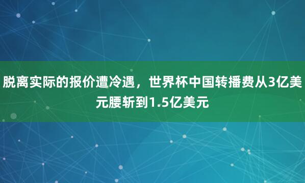 脱离实际的报价遭冷遇，世界杯中国转播费从3亿美元腰斩到1.5亿美元