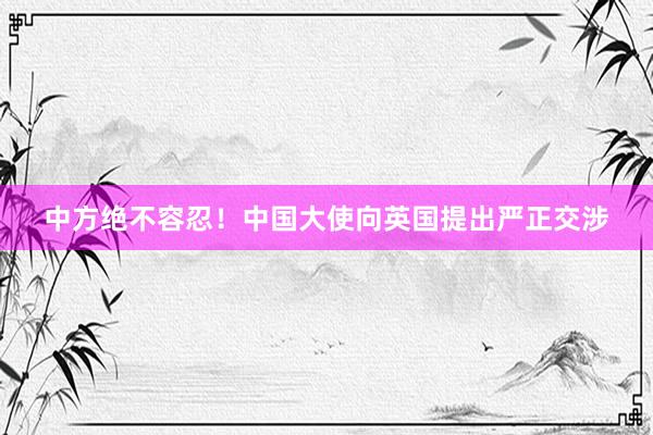 中方绝不容忍！中国大使向英国提出严正交涉