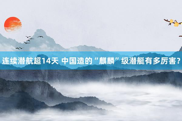 连续潜航超14天 中国造的“麒麟”级潜艇有多厉害？