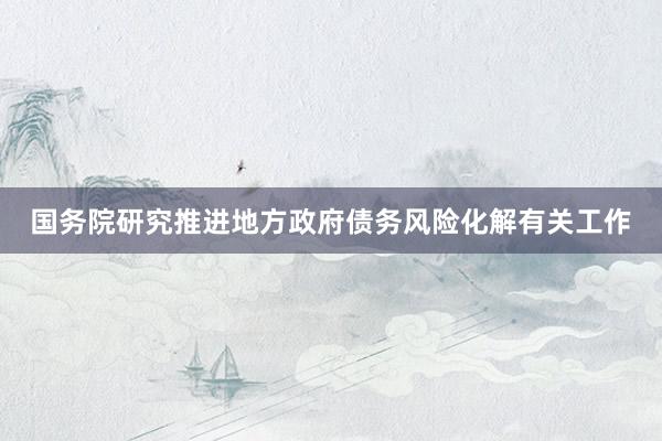 国务院研究推进地方政府债务风险化解有关工作