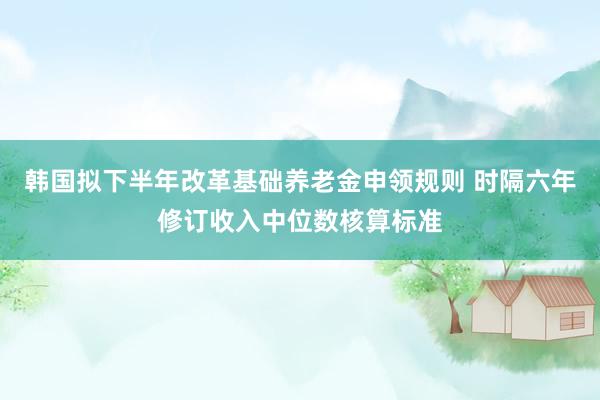 韩国拟下半年改革基础养老金申领规则 时隔六年修订收入中位数核算标准