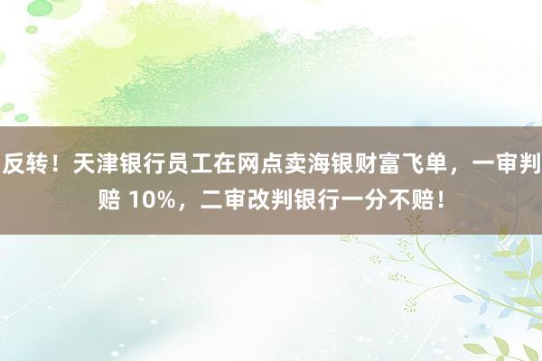 反转！天津银行员工在网点卖海银财富飞单，一审判赔 10%，二审改判银行一分不赔！