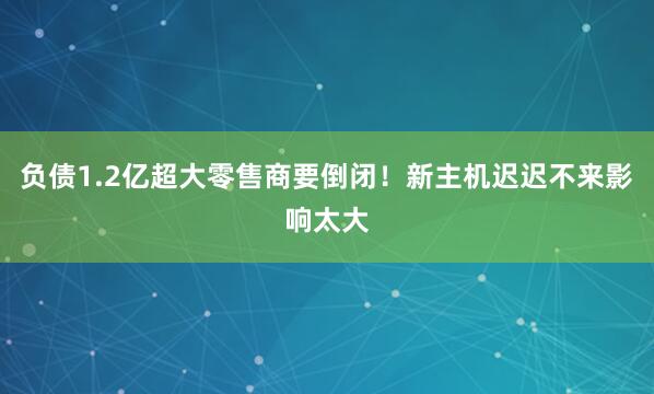 负债1.2亿超大零售商要倒闭！新主机迟迟不来影响太大