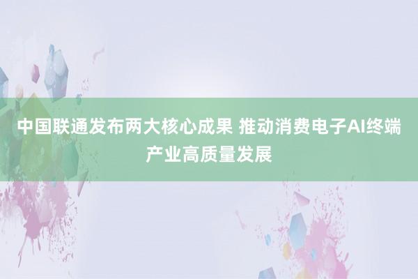 中国联通发布两大核心成果 推动消费电子AI终端产业高质量发展