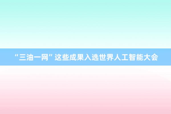 “三油一网”这些成果入选世界人工智能大会