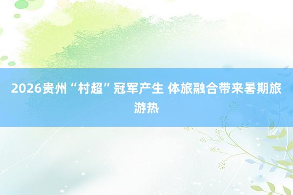 2026贵州“村超”冠军产生 体旅融合带来暑期旅游热