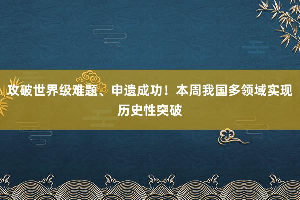 攻破世界级难题、申遗成功！本周我国多领域实现历史性突破