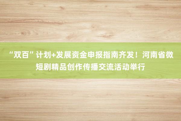 “双百”计划+发展资金申报指南齐发！河南省微短剧精品创作传播交流活动举行