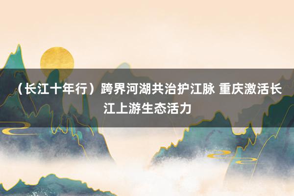 （长江十年行）跨界河湖共治护江脉 重庆激活长江上游生态活力