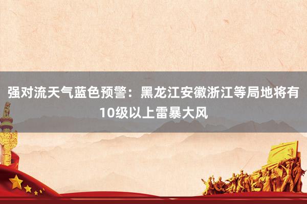 强对流天气蓝色预警：黑龙江安徽浙江等局地将有10级以上雷暴大风