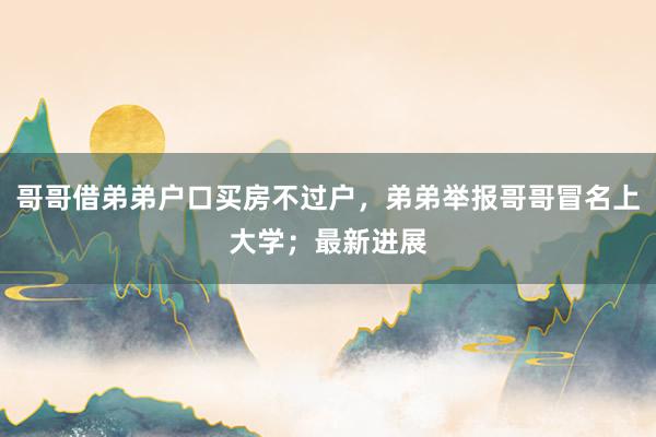 哥哥借弟弟户口买房不过户，弟弟举报哥哥冒名上大学；最新进展