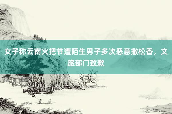 女子称云南火把节遭陌生男子多次恶意撒松香，文旅部门致歉