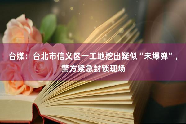 台媒：台北市信义区一工地挖出疑似“未爆弹”，警方紧急封锁现场