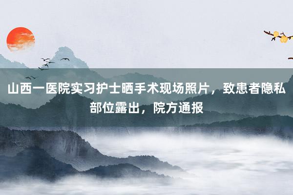 山西一医院实习护士晒手术现场照片，致患者隐私部位露出，院方通报