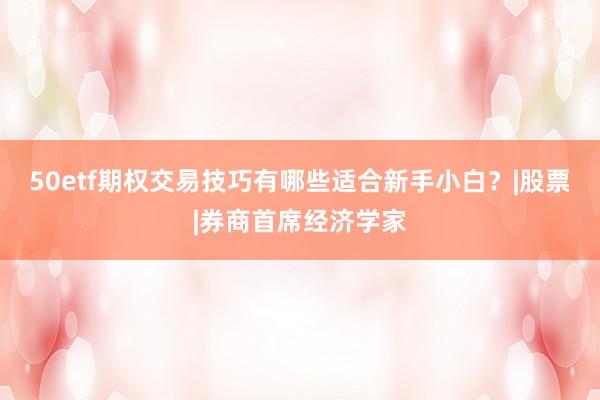 50etf期权交易技巧有哪些适合新手小白？|股票|券商首席经济学家