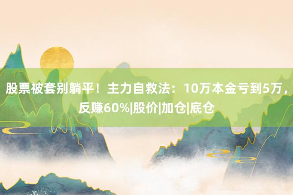 股票被套别躺平！主力自救法：10万本金亏到5万，反赚60%|股价|加仓|底仓