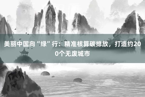 美丽中国向“绿”行：精准核算碳排放，打造约200个无废城市