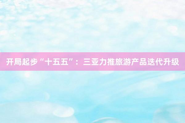 开局起步“十五五”：三亚力推旅游产品迭代升级