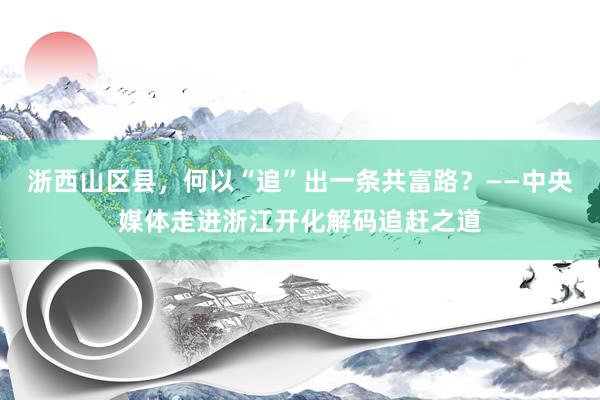 浙西山区县，何以“追”出一条共富路？——中央媒体走进浙江开化解码追赶之道