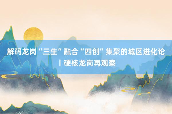 解码龙岗“三生”融合“四创”集聚的城区进化论丨硬核龙岗再观察