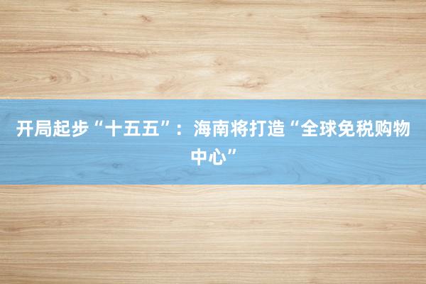 开局起步“十五五”：海南将打造“全球免税购物中心”