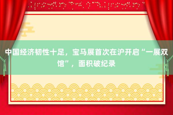 中国经济韧性十足，宝马展首次在沪开启“一展双馆”，面积破纪录