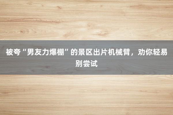 被夸“男友力爆棚”的景区出片机械臂，劝你轻易别尝试
