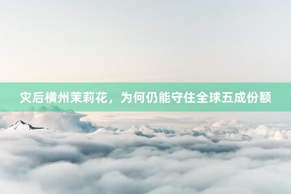 灾后横州茉莉花，为何仍能守住全球五成份额