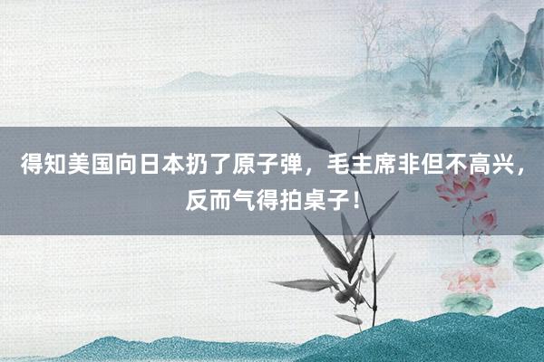 得知美国向日本扔了原子弹，毛主席非但不高兴，反而气得拍桌子！