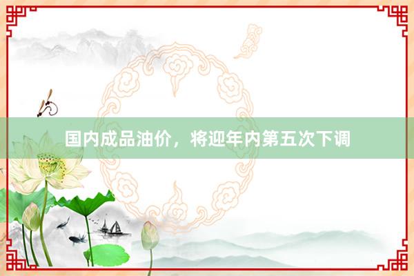 国内成品油价，将迎年内第五次下调