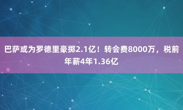巴萨或为罗德里豪掷2.1亿！转会费8000万，税前年薪4年1.36亿