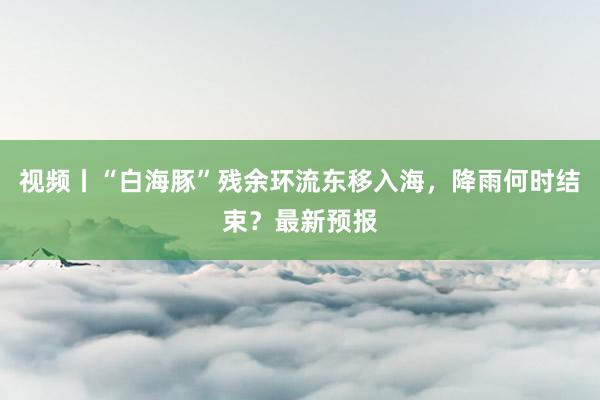 视频丨“白海豚”残余环流东移入海，降雨何时结束？最新预报