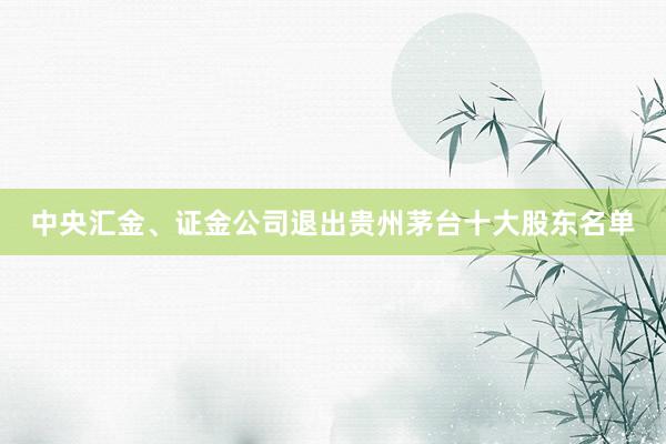 中央汇金、证金公司退出贵州茅台十大股东名单