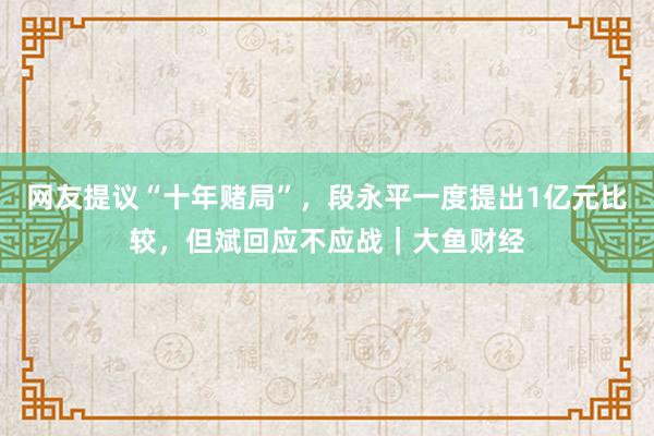 网友提议“十年赌局”，段永平一度提出1亿元比较，但斌回应不应战｜大鱼财经