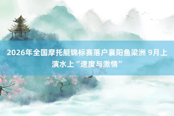 2026年全国摩托艇锦标赛落户襄阳鱼梁洲 9月上演水上“速度与激情”
