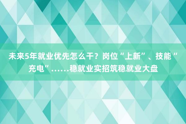 未来5年就业优先怎么干？岗位“上新”、技能“充电”……稳就业实招筑稳就业大盘