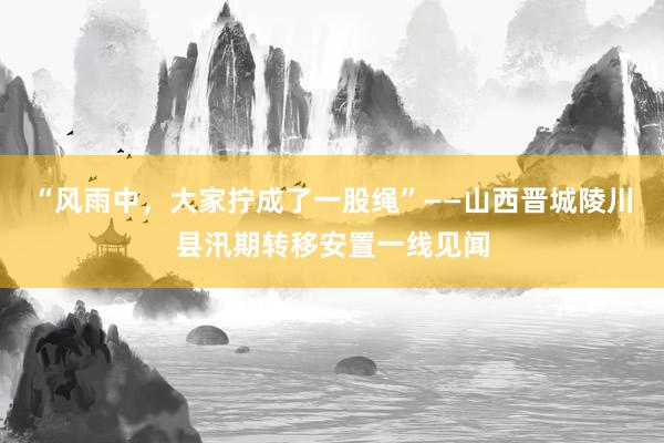 “风雨中，大家拧成了一股绳”——山西晋城陵川县汛期转移安置一线见闻