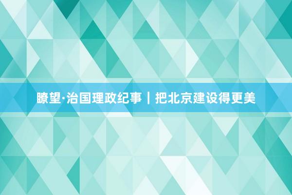 瞭望·治国理政纪事｜把北京建设得更美