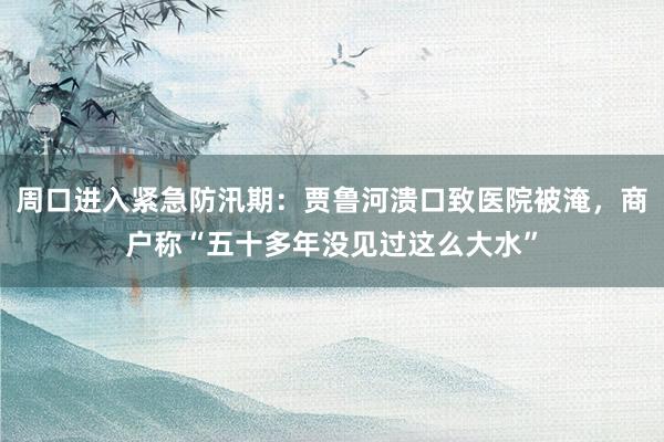 周口进入紧急防汛期：贾鲁河溃口致医院被淹，商户称“五十多年没见过这么大水”