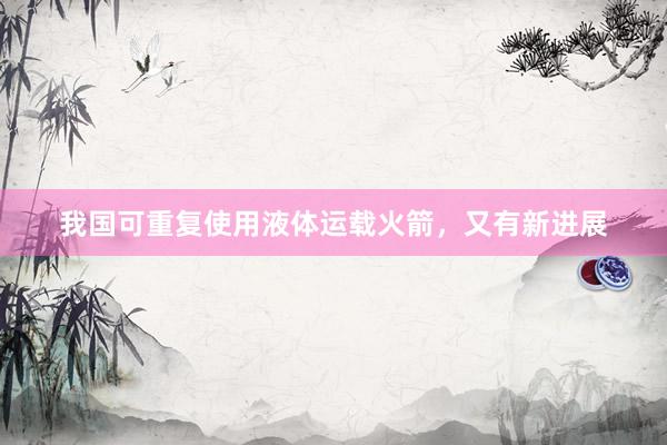 我国可重复使用液体运载火箭，又有新进展
