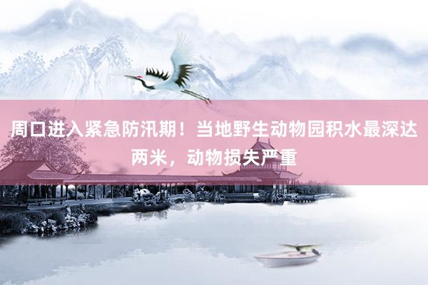 周口进入紧急防汛期！当地野生动物园积水最深达两米，动物损失严重