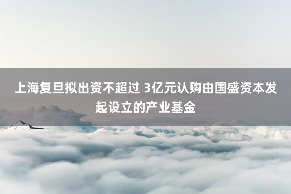 上海复旦拟出资不超过 3亿元认购由国盛资本发起设立的产业基金