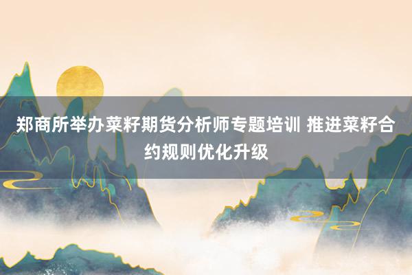 郑商所举办菜籽期货分析师专题培训 推进菜籽合约规则优化升级