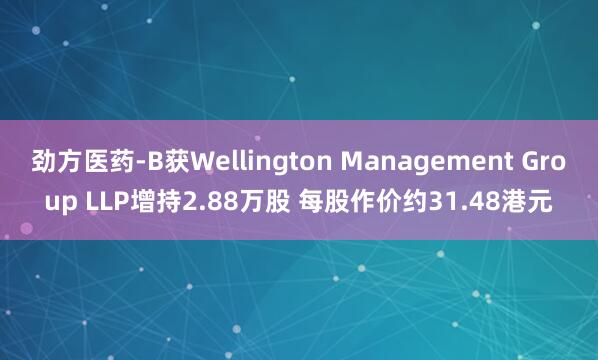 劲方医药-B获Wellington Management Group LLP增持2.88万股 每股作价约31.48港元