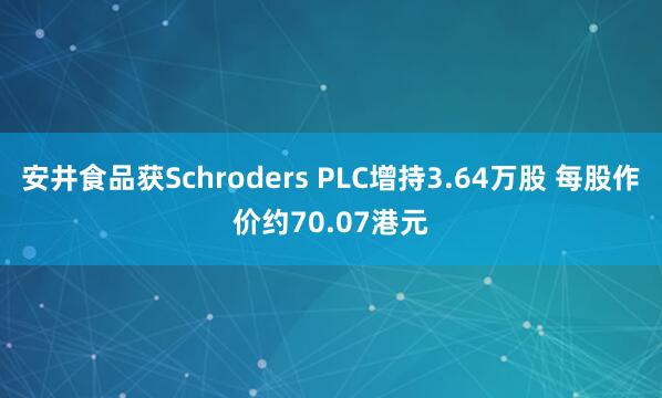 安井食品获Schroders PLC增持3.64万股 每股作价约70.07港元
