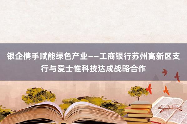 银企携手赋能绿色产业——工商银行苏州高新区支行与爱士惟科技达成战略合作