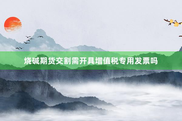 烧碱期货交割需开具增值税专用发票吗