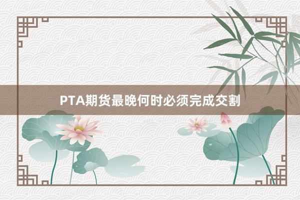 PTA期货最晚何时必须完成交割